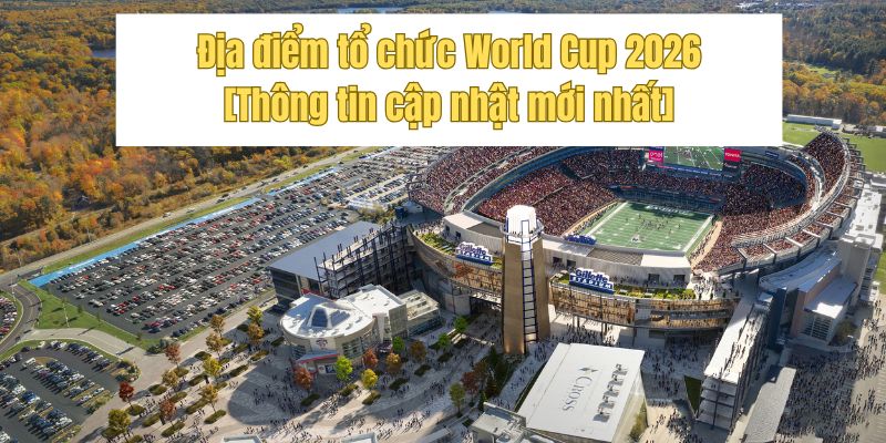 Địa điểm tổ chức World Cup 2026 [Thông tin cập nhật mới nhất]